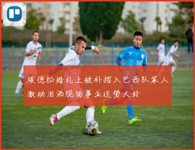 埃德松婚礼上被补招入巴西队家人激动泪洒现场事业运势大好