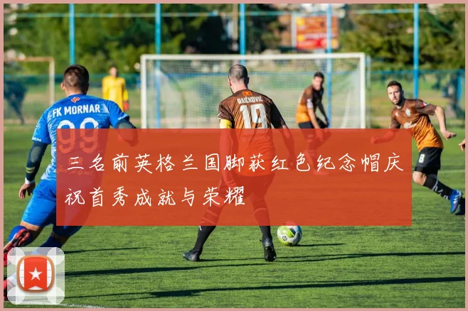 三名前英格兰国脚获红色纪念帽庆祝首秀成就与荣耀