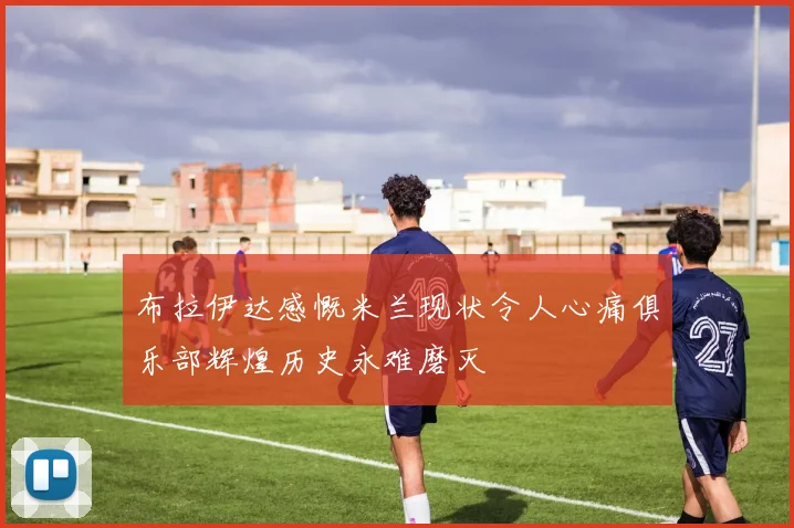 布拉伊达感慨米兰现状令人心痛俱乐部辉煌历史永难磨灭