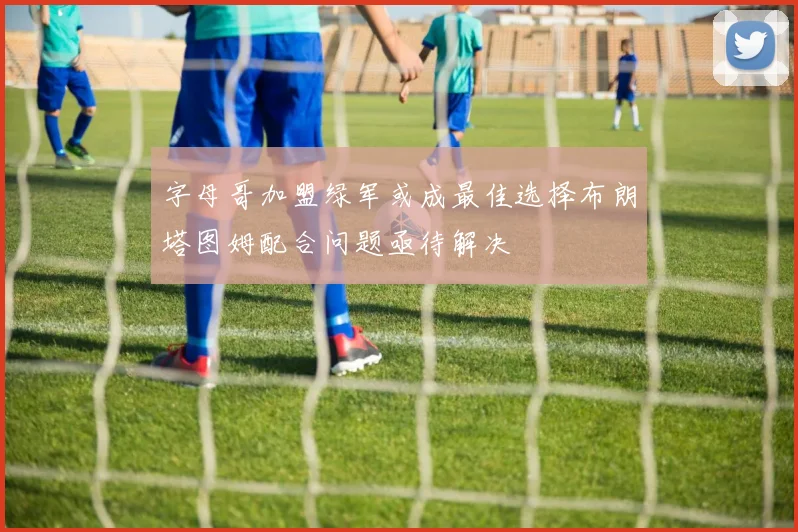 字母哥加盟绿军或成最佳选择布朗塔图姆配合问题亟待解决
