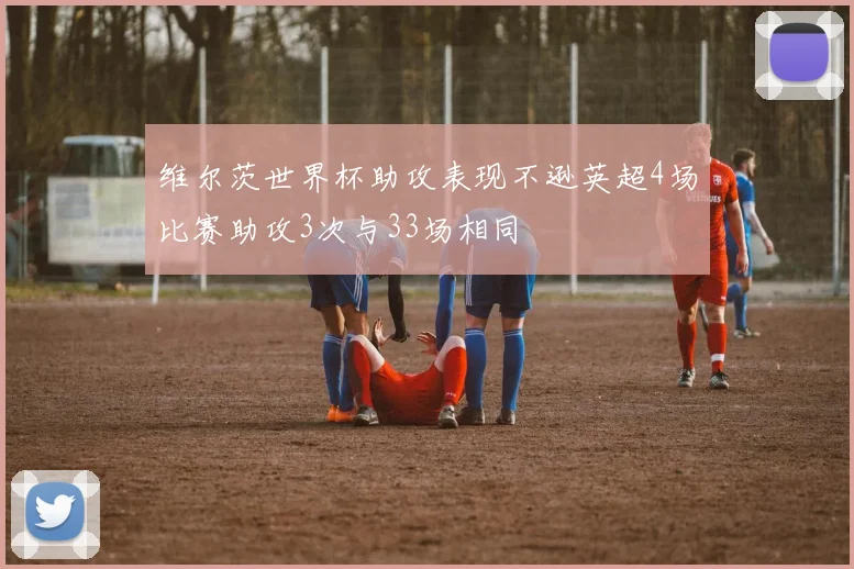 维尔茨世界杯助攻表现不逊英超4场比赛助攻3次与33场相同