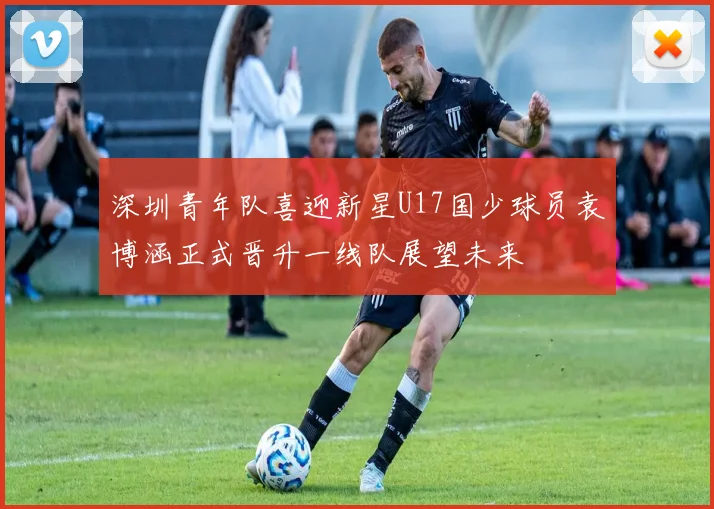 深圳青年队喜迎新星U17国少球员袁博涵正式晋升一线队展望未来