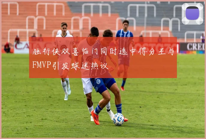 独行侠双喜临门同时选中得分王与FMVP引发球迷热议