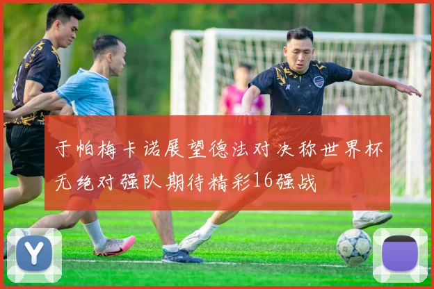 于帕梅卡诺展望德法对决称世界杯无绝对强队期待精彩16强战