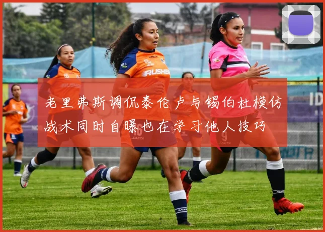 老里弗斯调侃泰伦卢与锡伯杜模仿战术同时自曝也在学习他人技巧