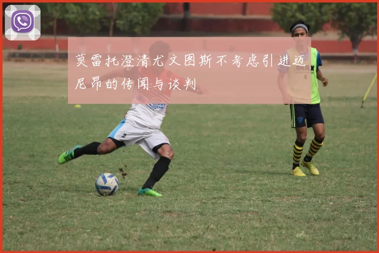 莫雷托澄清尤文图斯不考虑引进迈尼昂的传闻与谈判
