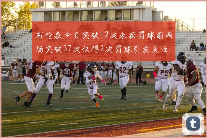 布伦森今日突破12次未获罚球前两场突破37次仅得2次罚球引发关注