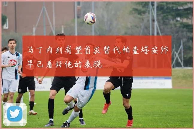 马丁内利有望首发替代帕奎塔安帅早已看好他的表现