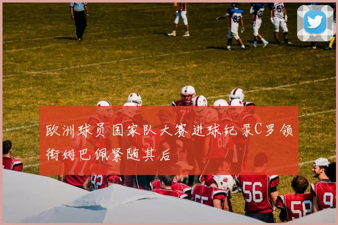 欧洲球员国家队大赛进球纪录C罗领衔姆巴佩紧随其后