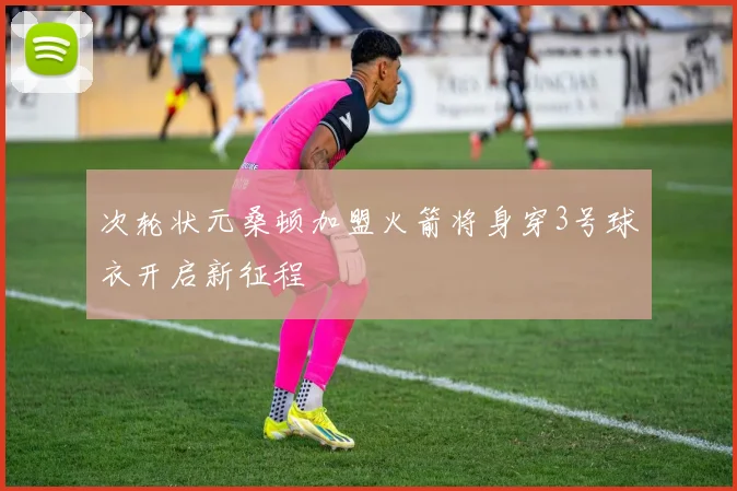 次轮状元桑顿加盟火箭将身穿3号球衣开启新征程